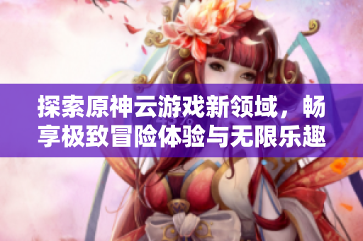探索原神云游戏新领域，畅享极致冒险体验与无限乐趣