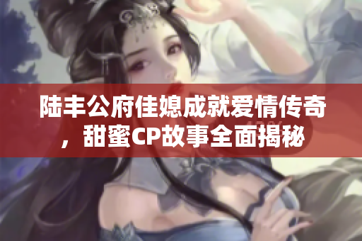 陆丰公府佳媳成就爱情传奇，甜蜜CP故事全面揭秘
