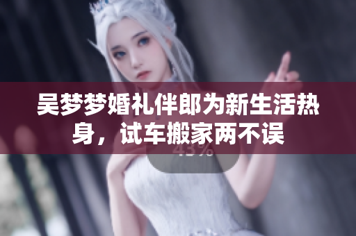 吴梦梦婚礼伴郎为新生活热身，试车搬家两不误