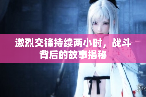 激烈交锋持续两小时，战斗背后的故事揭秘