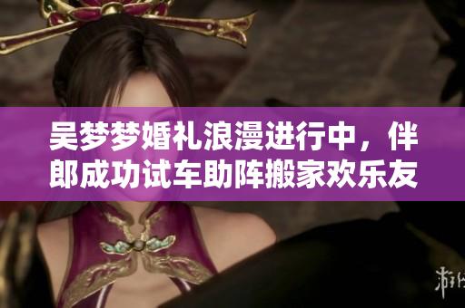 吴梦梦婚礼浪漫进行中，伴郎成功试车助阵搬家欢乐友情满满
