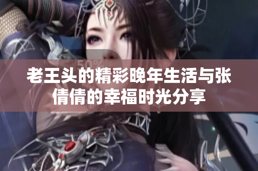 老王头的精彩晚年生活与张倩倩的幸福时光分享