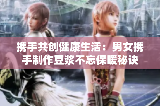 携手共创健康生活：男女携手制作豆浆不忘保暖秘诀