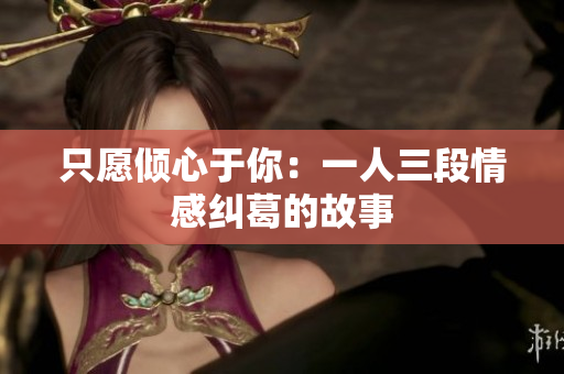 只愿倾心于你：一人三段情感纠葛的故事