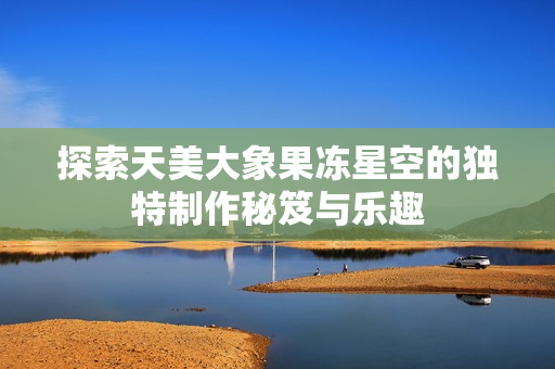 探索天美大象果冻星空的独特制作秘笈与乐趣