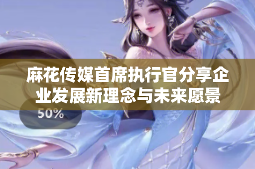麻花传媒首席执行官分享企业发展新理念与未来愿景
