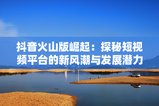 抖音火山版崛起：探秘短视频平台的新风潮与发展潜力