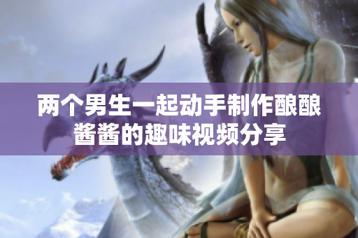 两个男生一起动手制作酿酿酱酱的趣味视频分享