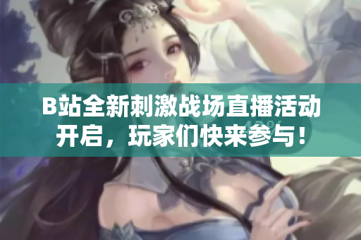 B站全新刺激战场直播活动开启，玩家们快来参与！