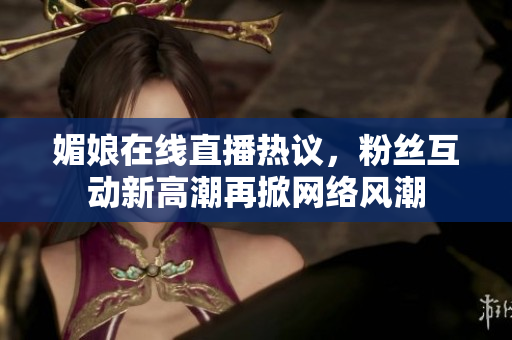 媚娘在线直播热议，粉丝互动新高潮再掀网络风潮