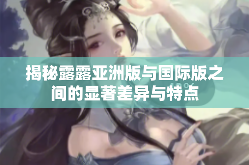 揭秘露露亚洲版与国际版之间的显著差异与特点