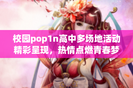 校园pop1n高中多场地活动精彩呈现，热情点燃青春梦想