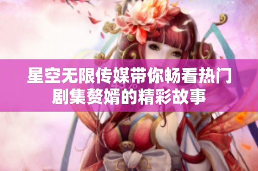星空无限传媒带你畅看热门剧集赘婿的精彩故事