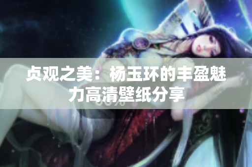 贞观之美：杨玉环的丰盈魅力高清壁纸分享