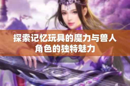 探索记忆玩具的魔力与兽人角色的独特魅力