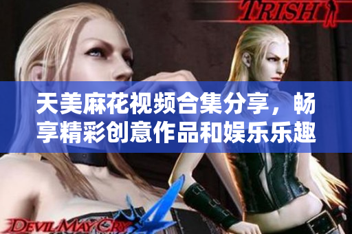 天美麻花视频合集分享，畅享精彩创意作品和娱乐乐趣