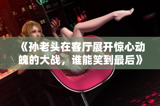 《孙老头在客厅展开惊心动魄的大战，谁能笑到最后》