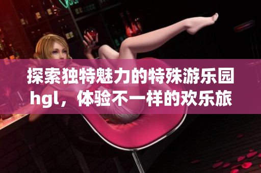 探索独特魅力的特殊游乐园hgl，体验不一样的欢乐旅程