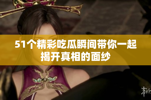 51个精彩吃瓜瞬间带你一起揭开真相的面纱