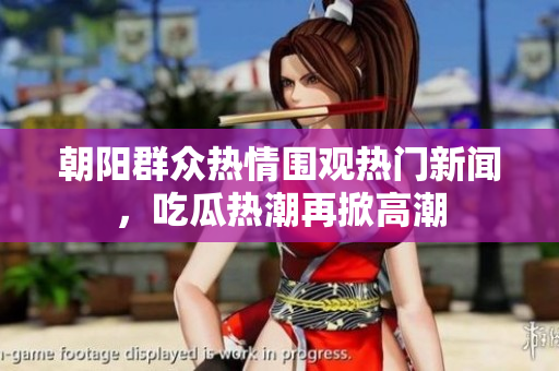 朝阳群众热情围观热门新闻，吃瓜热潮再掀高潮