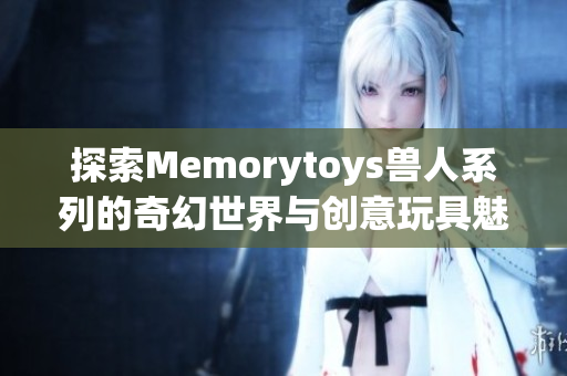探索Memorytoys兽人系列的奇幻世界与创意玩具魅力