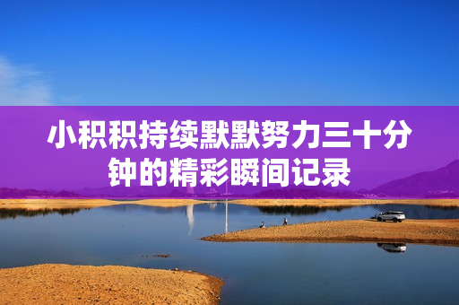 小积积持续默默努力三十分钟的精彩瞬间记录