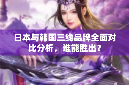 日本与韩国三线品牌全面对比分析，谁能胜出？