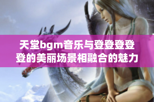 天堂bgm音乐与登登登登登的美丽场景相融合的魅力图景