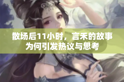 散场后11小时，言禾的故事为何引发热议与思考