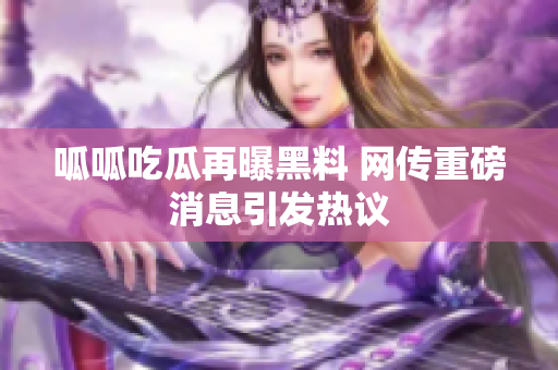 呱呱吃瓜再曝黑料 网传重磅消息引发热议