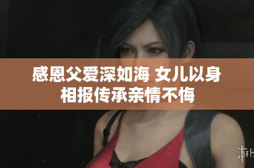 感恩父爱深如海 女儿以身相报传承亲情不悔