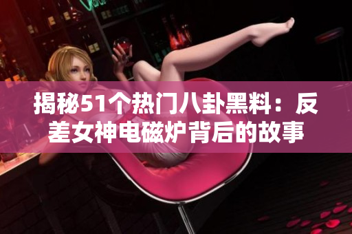 揭秘51个热门八卦黑料：反差女神电磁炉背后的故事