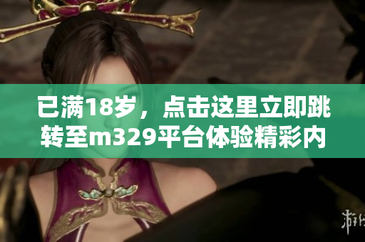 已满18岁，点击这里立即跳转至m329平台体验精彩内容