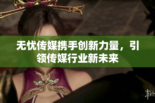 无忧传媒携手创新力量，引领传媒行业新未来