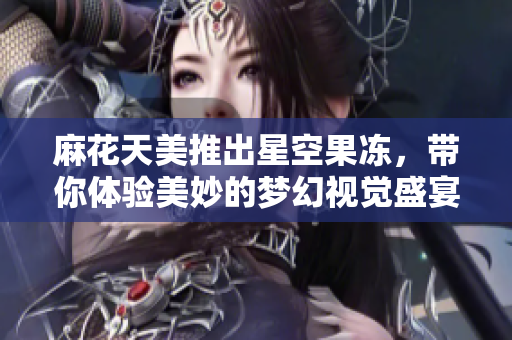麻花天美推出星空果冻，带你体验美妙的梦幻视觉盛宴