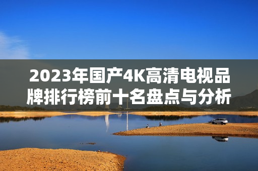 2023年国产4K高清电视品牌排行榜前十名盘点与分析