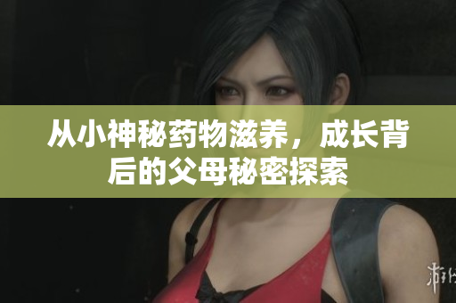 从小神秘药物滋养，成长背后的父母秘密探索