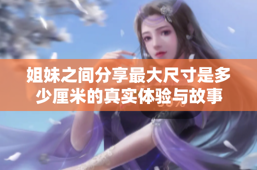 姐妹之间分享最大尺寸是多少厘米的真实体验与故事
