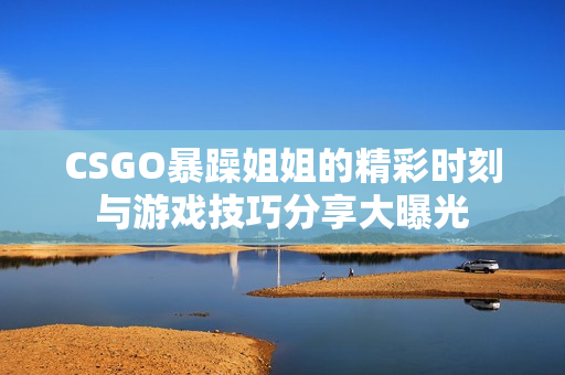 CSGO暴躁姐姐的精彩时刻与游戏技巧分享大曝光