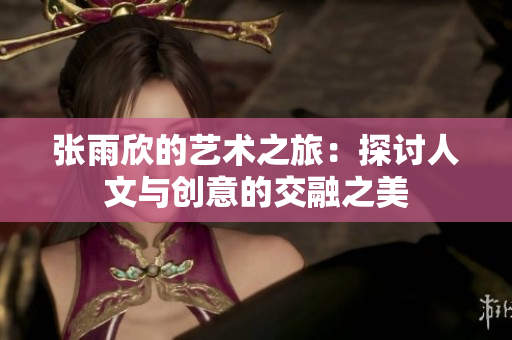 张雨欣的艺术之旅：探讨人文与创意的交融之美
