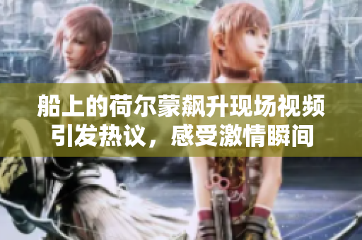 船上的荷尔蒙飙升现场视频引发热议，感受激情瞬间