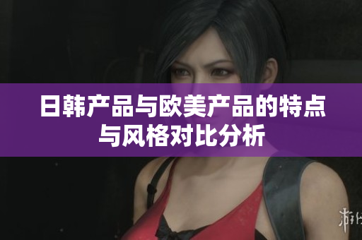 日韩产品与欧美产品的特点与风格对比分析