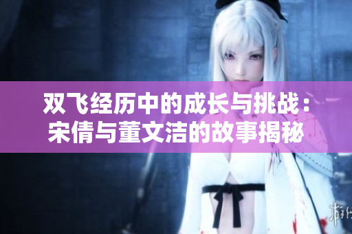 双飞经历中的成长与挑战：宋倩与董文洁的故事揭秘