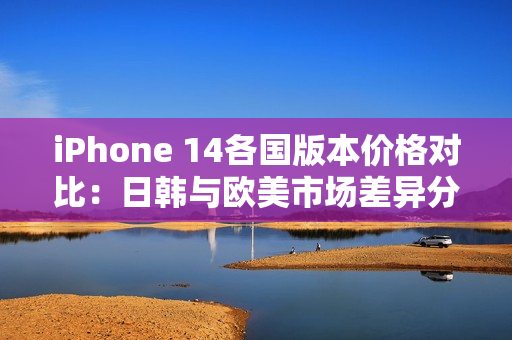 iPhone 14各国版本价格对比：日韩与欧美市场差异分析