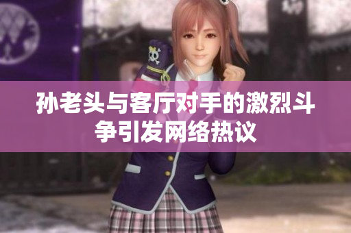 孙老头与客厅对手的激烈斗争引发网络热议
