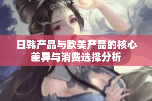 日韩产品与欧美产品的核心差异与消费选择分析