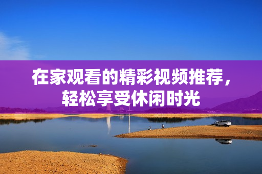 在家观看的精彩视频推荐，轻松享受休闲时光