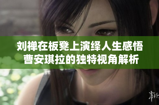 刘禅在板凳上演绎人生感悟 曹安琪拉的独特视角解析