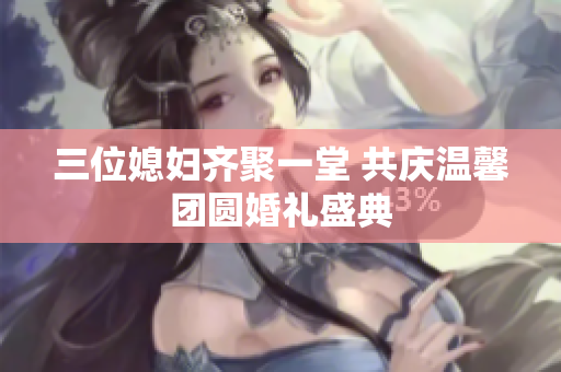 三位媳妇齐聚一堂 共庆温馨团圆婚礼盛典