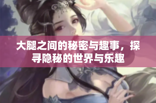 大腿之间的秘密与趣事，探寻隐秘的世界与乐趣